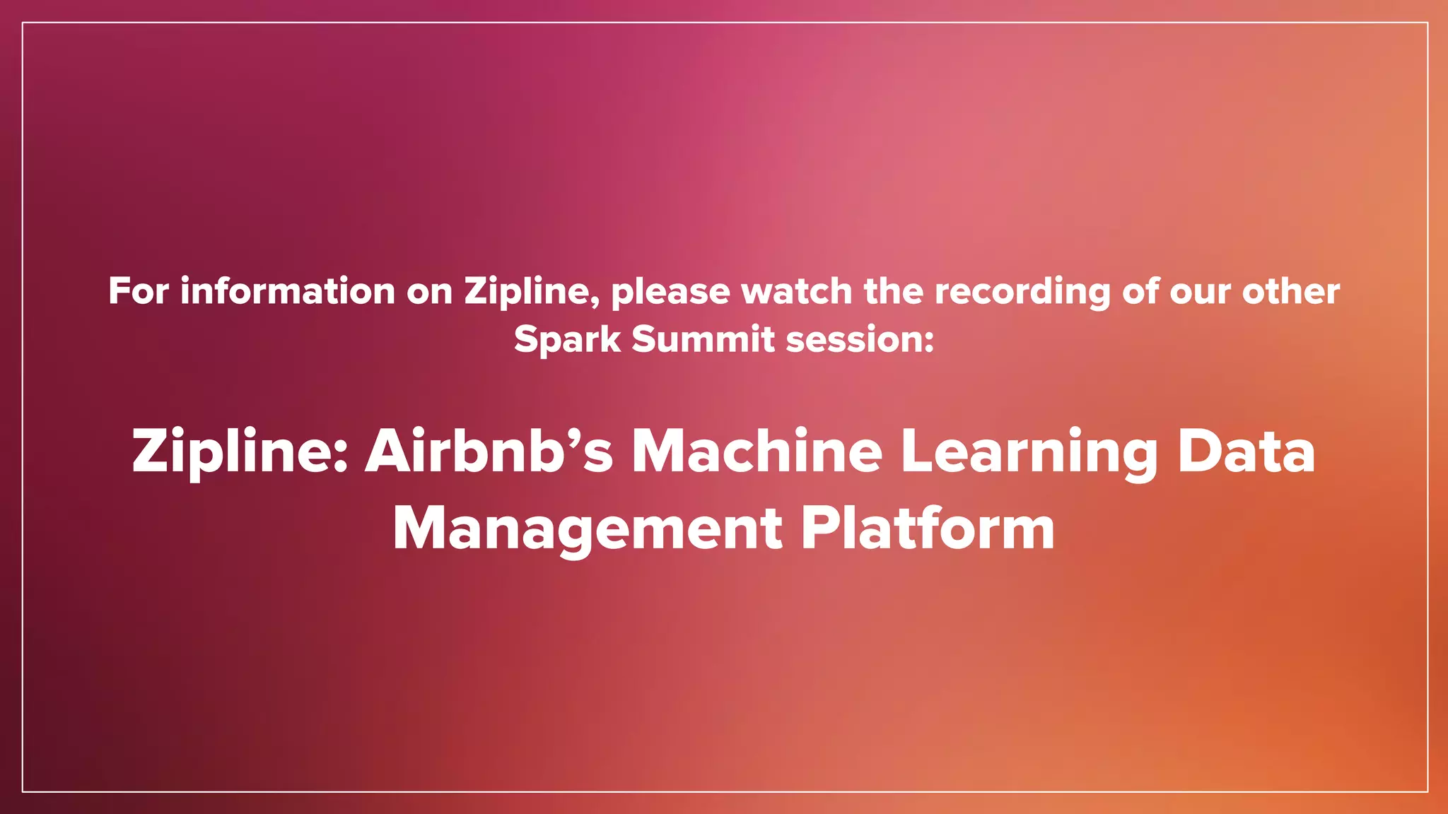 For information on Zipline, please watch the recording of our other
Spark Summit session:
Zipline: Airbnb’s Machine Learning Data
Management Platform
 