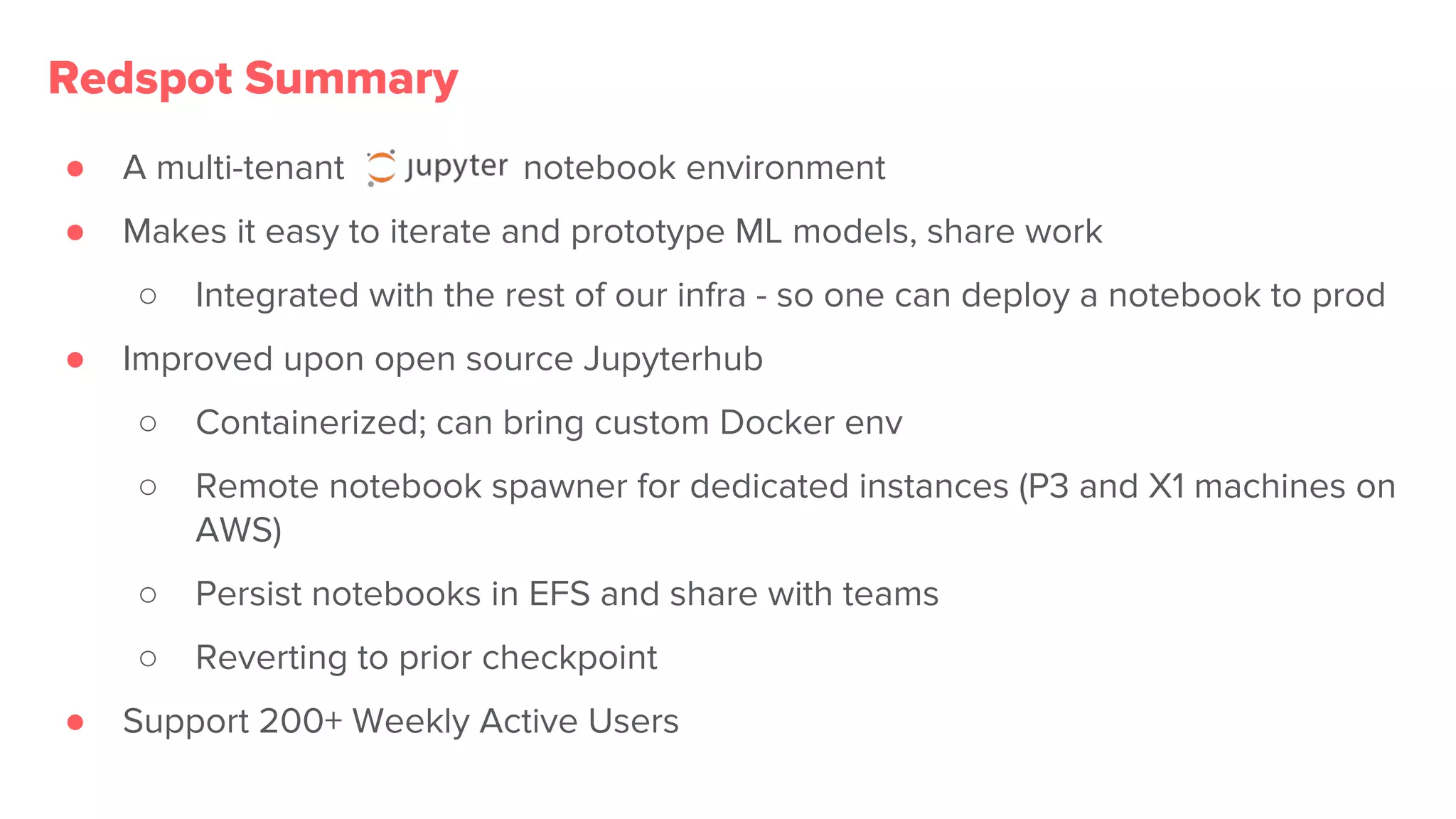 ● A multi-tenant notebook environment
● Makes it easy to iterate and prototype ML models, share work
○ Integrated with the rest of our infra - so one can deploy a notebook to prod
● Improved upon open source Jupyterhub
○ Containerized; can bring custom Docker env
○ Remote notebook spawner for dedicated instances (P3 and X1 machines on
AWS)
○ Persist notebooks in EFS and share with teams
○ Reverting to prior checkpoint
● Support 200+ Weekly Active Users
Redspot Summary
 