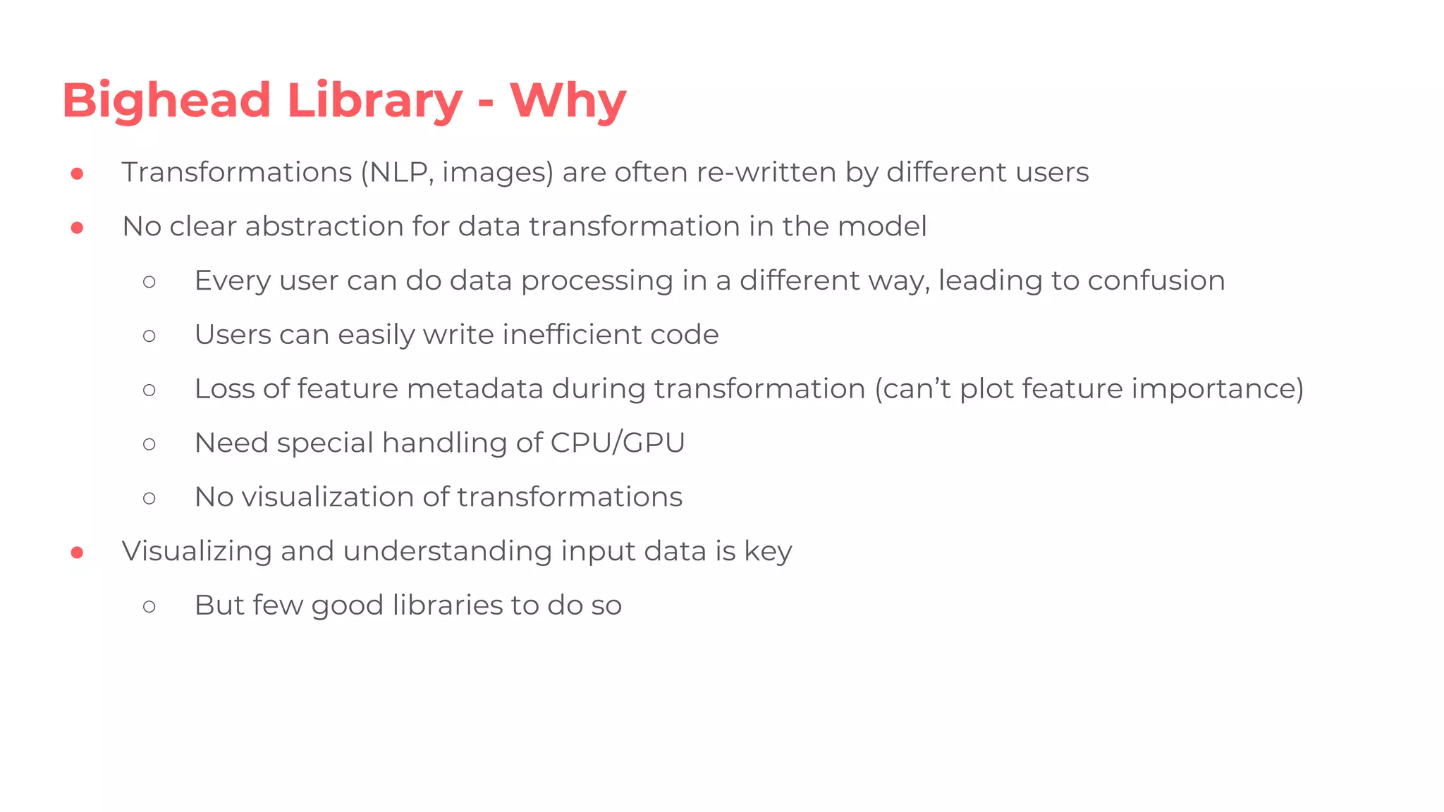 Bighead Library - Why
● Transformations (NLP, images) are often re-written by different users
● No clear abstraction for data transformation in the model
○ Every user can do data processing in a different way, leading to confusion
○ Users can easily write inefficient code
○ Loss of feature metadata during transformation (can’t plot feature importance)
○ Need special handling of CPU/GPU
○ No visualization of transformations
● Visualizing and understanding input data is key
○ But few good libraries to do so
 