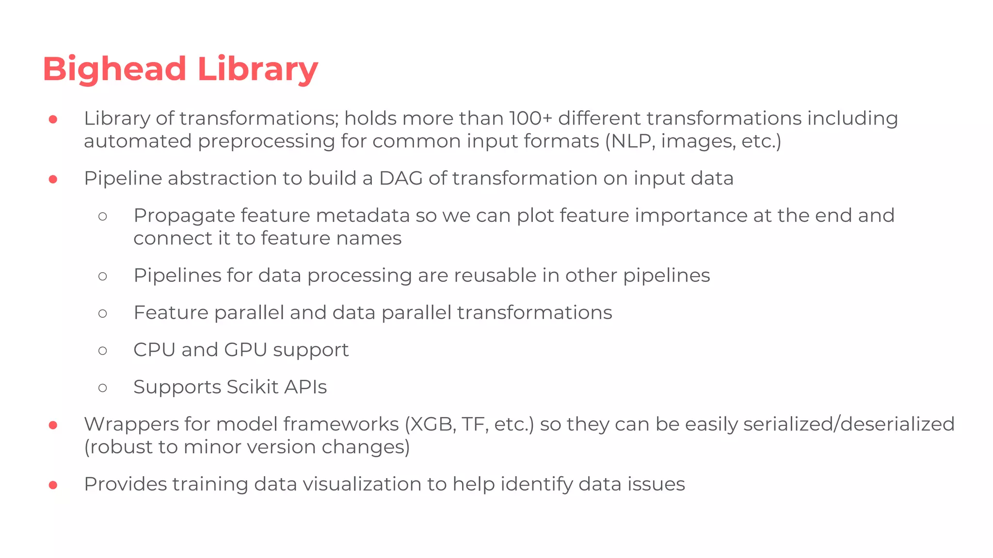 ● Library of transformations; holds more than 100+ different transformations including
automated preprocessing for common input formats (NLP, images, etc.)
● Pipeline abstraction to build a DAG of transformation on input data
○ Propagate feature metadata so we can plot feature importance at the end and
connect it to feature names
○ Pipelines for data processing are reusable in other pipelines
○ Feature parallel and data parallel transformations
○ CPU and GPU support
○ Supports Scikit APIs
● Wrappers for model frameworks (XGB, TF, etc.) so they can be easily serialized/deserialized
(robust to minor version changes)
● Provides training data visualization to help identify data issues
Bighead Library
 