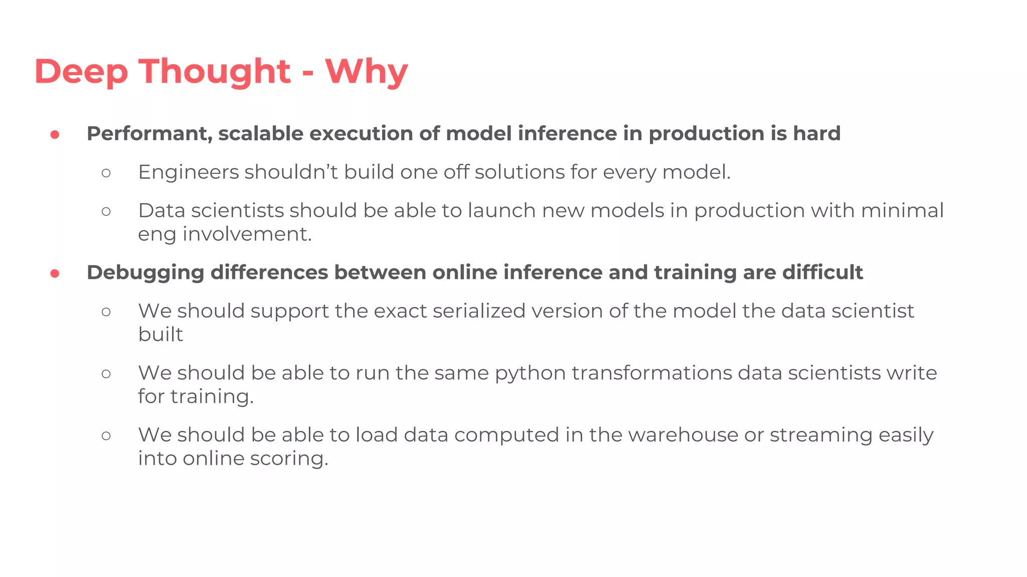 ● Performant, scalable execution of model inference in production is hard
○ Engineers shouldn’t build one off solutions for every model.
○ Data scientists should be able to launch new models in production with minimal
eng involvement.
● Debugging differences between online inference and training are difficult
○ We should support the exact serialized version of the model the data scientist
built
○ We should be able to run the same python transformations data scientists write
for training.
○ We should be able to load data computed in the warehouse or streaming easily
into online scoring.
Deep Thought - Why
 