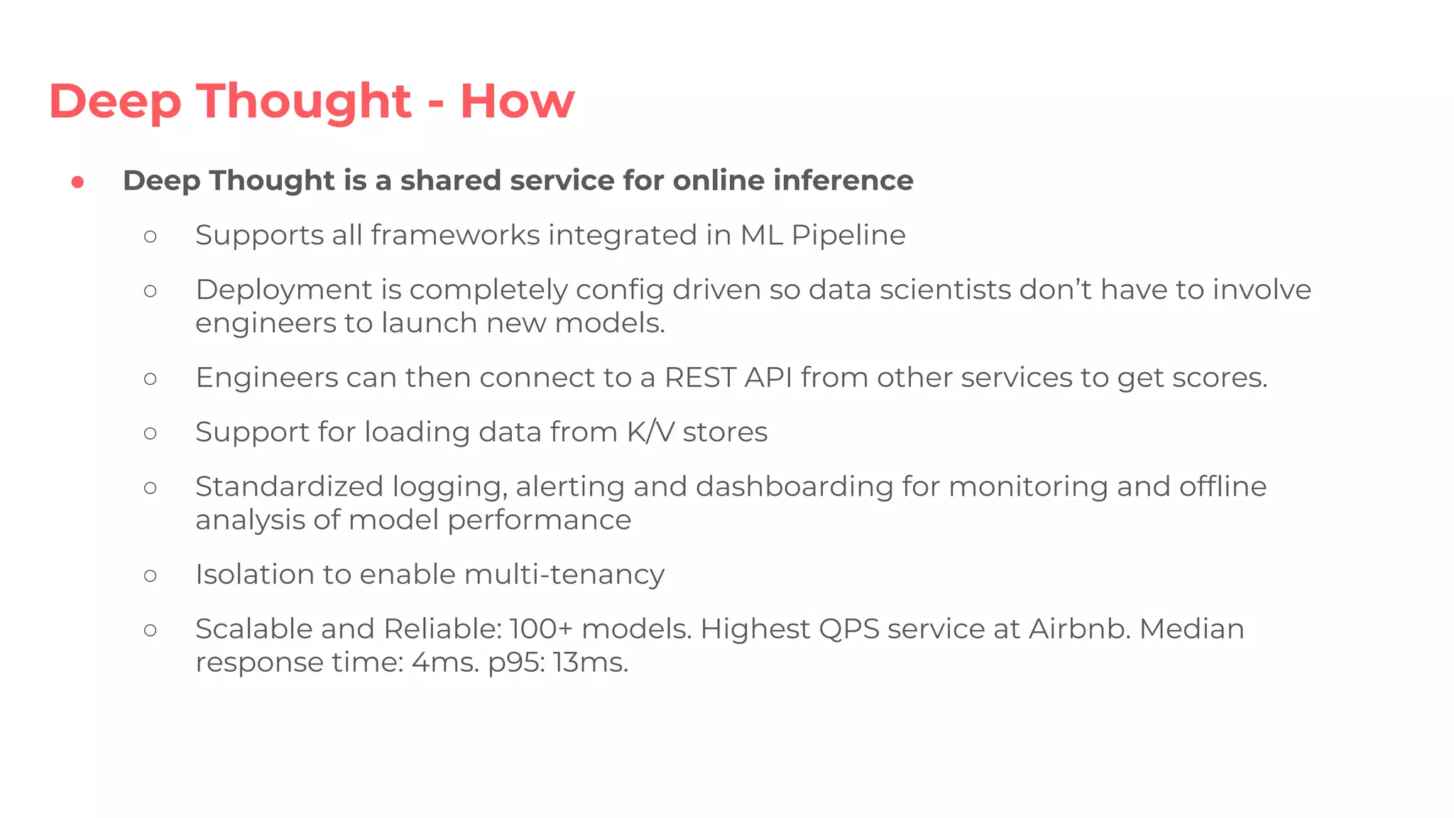 ● Deep Thought is a shared service for online inference
○ Supports all frameworks integrated in ML Pipeline
○ Deployment is completely config driven so data scientists don’t have to involve
engineers to launch new models.
○ Engineers can then connect to a REST API from other services to get scores.
○ Support for loading data from K/V stores
○ Standardized logging, alerting and dashboarding for monitoring and offline
analysis of model performance
○ Isolation to enable multi-tenancy
○ Scalable and Reliable: 100+ models. Highest QPS service at Airbnb. Median
response time: 4ms. p95: 13ms.
Deep Thought - How
 