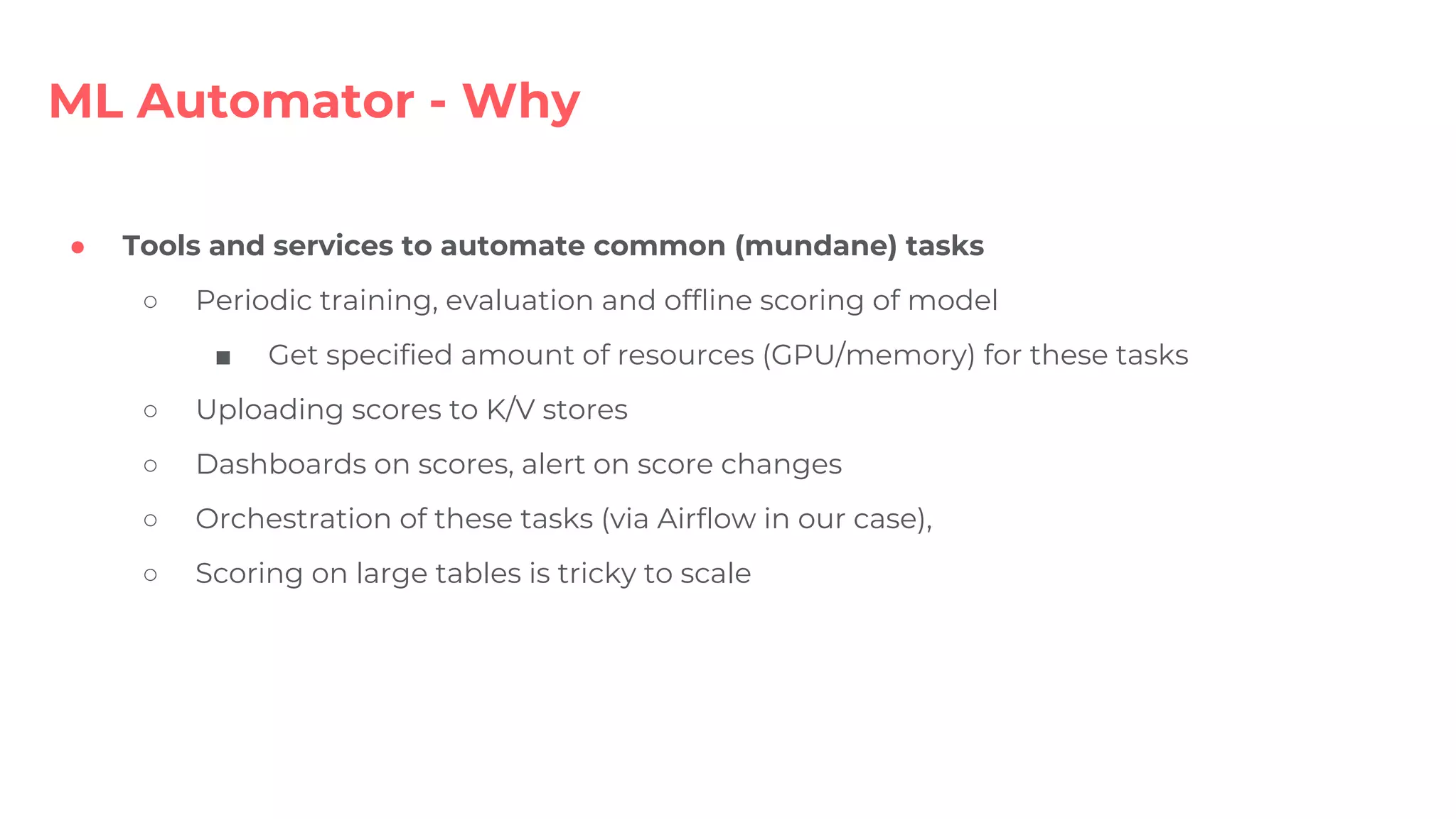 ● Tools and services to automate common (mundane) tasks
○ Periodic training, evaluation and offline scoring of model
■ Get specified amount of resources (GPU/memory) for these tasks
○ Uploading scores to K/V stores
○ Dashboards on scores, alert on score changes
○ Orchestration of these tasks (via Airflow in our case),
○ Scoring on large tables is tricky to scale
ML Automator - Why
 