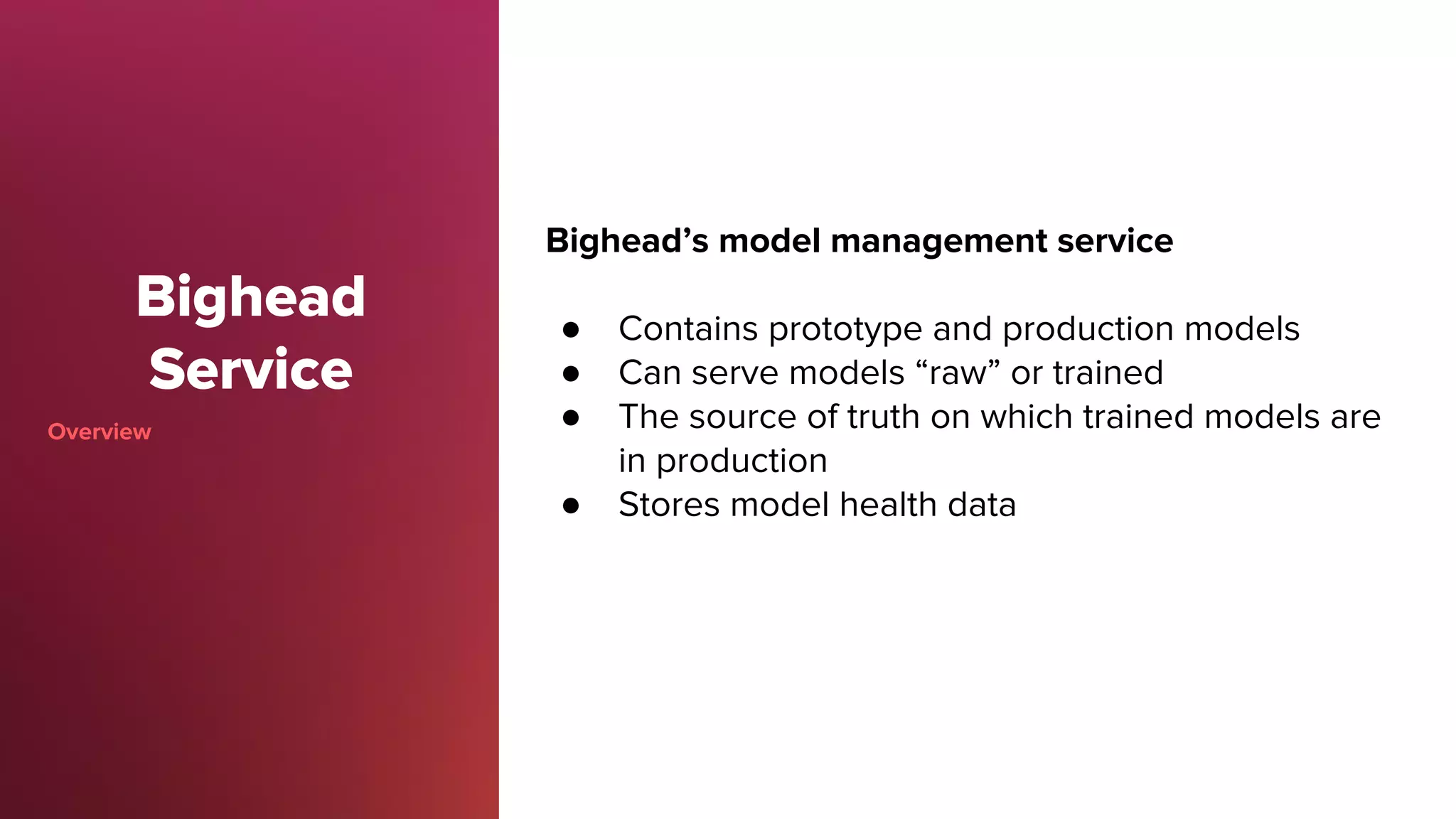Bighead
Service
Overview
Bighead’s model management service
● Contains prototype and production models
● Can serve models “raw” or trained
● The source of truth on which trained models are
in production
● Stores model health data
 