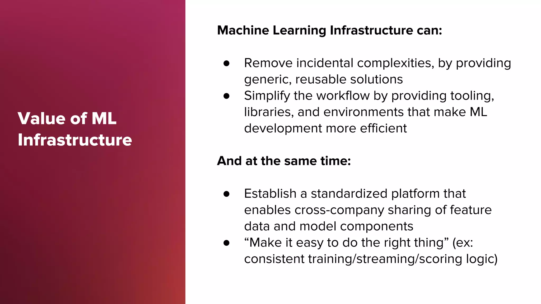 Value of ML
Infrastructure
Machine Learning Infrastructure can:
● Remove incidental complexities, by providing
generic, reusable solutions
● Simplify the workflow by providing tooling,
libraries, and environments that make ML
development more efficient
And at the same time:
● Establish a standardized platform that
enables cross-company sharing of feature
data and model components
● “Make it easy to do the right thing” (ex:
consistent training/streaming/scoring logic)
 
