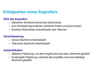 Erfolgsarten eines Angreifers
Ziele des Angreifers
– Geheimen Schlüssel berechnen (total break)
– Zum Schlüssel äquivalentes Verfahren finden (universal break)
– Einzelne Nachrichten entschlüsseln bzw. fälschen
Verschlüsselung
– Ganze Nachricht entschlüsseln
– Teile einer Nachricht entschlüsseln
Authentifikation
– Selektive Fälschung: vor dem Angriff wird eine best. Nachricht gewählt
– Existentielle Fälschung: während des Angriffes wird eine beliebige
Nachricht gewählt
 
