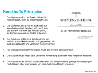 Kerckhoffs Prinzipien
1. Das System darf in der Praxis, falls nicht  
mathematisch, nicht zu entschlüsseln sein.
2. Die Sicherheit des Systems darf nicht auf  
Verschwiegenheit beruhen, d.h. auch wenn  
das System in Besitz des Feindes gerät,  
so darf ihm daraus kein Vorteil entstehen.
3. Der Schlüssel sollte ohne Zuhilfenahme von  
Notizen sowohl kommuniziert und gespeichert als  
auch ausgetauscht und verändert werden können.
4. Für telegraphische Kommunikation muss das System benutzbar sein.
5. Das System muss mobil sein, und seine Anwendung darf nicht viele Personen erfordern.
6. Das System muss einfach zu benutzen sein und weder extreme geistige Anstrengungen
noch Wissen über eine Vielzahl von einzuhaltenden Regeln erfordern.
Quelle: Kerckhoff 1883
 