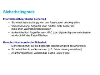 Sicherheitsgrade
Informationstheoretische Sicherheit
– Sicherheit ist unabhängig von den Ressourcen des Angreifers
– Verschlüsselung: Angreifer kann Klartext nicht besser als  
mit a-priori Wahrscheinlichkeit raten
– Authentifikation: Angreifer kann MAC bzw. digitale Signatur nicht besser  
als durch blindes Raten fälschen
Komplexitätstheoretische Sicherheit
– Sicherheit beruht auf der begrenzten Rechenfähigkeit des Angreifers
– Sicherheit beruht auf Annahmen (z.B. Faktorisierungsannahme)
– Angriffsmöglichkeit: Vollständige Suche (Brute Force)
 