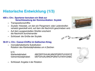 Historische Entwicklung (1/3)
400 v. Chr.: Spartaner benutzen ein Stab zur  
Verschlüsselung der Kommunikation: Scytale
– Transpositionschiffre
– Scytale: Holzstab, um den ein Pergament- oder Lederstreifen
versetzt gewickelt wird, auf dem die Nachricht geschrieben wird
– Auf dem ausgewickelten Streifen erscheint  
die Nachricht durcheinander
– Schlüssel: die Größe der Scytale
58-51 v. Chr.: Caesar-Chiffre im Gallischen Krieg
– monoalphabetische Substitution:  
Rotation des Klartextalphabetes um k Zeichen 
 
k=3: 
Klartextalphabet: ABCDEFGHIJKLMNOPQRSTUVWXYZ 
Geheimtextalphabet: DEFGHIJKLMNOPQRSTUVWXYZABC 
– Schlüssel: Angabe k der Rotation
 