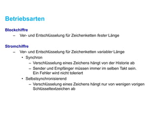 Betriebsarten
Blockchiffre
– Ver- und Entschlüsselung für Zeichenketten fester Länge
Stromchiffre
– Ver- und Entschlüsselung für Zeichenketten variabler Länge
• Synchron
– Verschlüsselung eines Zeichens hängt von der Historie ab
– Sender und Empfänger müssen immer im selben Takt sein. 
Ein Fehler wird nicht toleriert
• Selbstsynchronisierend
– Verschlüsselung eines Zeichens hängt nur von wenigen vorigen
Schlüsseltextzeichen ab
 