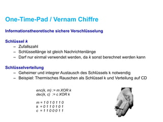 One-Time-Pad / Vernam Chiffre
Informationstheoretische sichere Verschlüsselung
Schlüssel k
– Zufallszahl
– Schlüssellänge ist gleich Nachrichtenlänge
– Darf nur einmal verwendet werden, da k sonst berechnet werden kann
Schlüsselverteilung
– Geheimer und integrer Austausch des Schlüssels k notwendig
– Beispiel: Thermisches Rauschen als Schlüssel k und Verteilung auf CD
enc(k, m) := m XOR k
dec(k, c) := c XOR k
m = 1 0 1 0 1 1 0
k = 0 1 1 0 1 0 1
c = 1 1 0 0 0 1 1
 