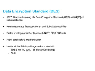 Data Encryption Standard (DES)
• 1977: Standardisierung als Data Encryption Standard (DES) mit 64[56]-bit
Schlüssellänge
• Kombination aus Transpositions- und Substitutionschiffre
• Erster kryptographischer Standard (NIST: FIPS PUB 46)
• Nicht patentiert ! frei benutzbar
• Heute ist die Schlüssellänge zu kurz, deshalb
– 3DES mit 112 bzw. 168-bit Schlüssellänge
– AES
 