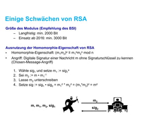 Einige Schwächen von RSA
Größe des Modulus (Empfehlung des BSI)
– Langfristig: min. 2000 Bit
– Einsatz ab 2016: min. 3000 Bit
Ausnutzung der Homomorphie-Eigenschaft von RSA
• Homomorphie-Eigenschaft: (m1m2)e ≡ m1
em2
e mod n
• Angriff: Digitale Signatur einer Nachricht m ohne Signaturschlüssel zu kennen 
(Chosen-Message-Angriff) 
1. Wähle sig1 und setze m1 := sig1
e
2. Sei m2 := m • m1
-1
3. Lasse m2 unterschreiben
4. Setze sig := sig1 • sig2 = m1
d * m2
d = (m1*m2)d = md
m2
sig2
m, m1, m2, sig1
 