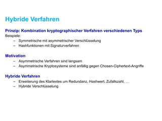Hybride Verfahren
Prinzip: Kombination kryptographischer Verfahren verschiedenen Typs
Beispiele:
– Symmetrische mit asymmetrischer Verschlüsselung
– Hashfunktionen mit Signaturverfahren
Motivation
– Asymmetrische Verfahren sind langsam
– Asymmetrische Kryptosysteme sind anfällig gegen Chosen-Ciphertext-Angriffe
Hybride Verfahren
– Erweiterung des Klartextes um Redundanz, Hashwert, Zufallszahl, …
– Hybride Verschlüsselung
 