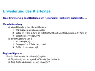 Erweiterung des Klartextes
Idee: Erweiterung des Klartextes um Redundanz, Hashwert, Zufallszahl, …
Verschlüsselung
a) Verschlüsselung des Klartextblocks m
1. Wähle Zahl z mit Länge zufällig
2. Setze m* := (m, z, h(m, z)) mit Hashfunktion h und Redundanz red = h(m, z)
3. Berechne c := ver(pk, m*)
b) Entschlüsselung von c
1. m* := ent(sk, c)
2. Zerlege m* in 3 Teile: (m, z, red)
3. Prüfe, ob red = h(m, z)?
Digitale Signatur
Prinzip: Statt m wird m* := hash(m) signiert
a) Signatur sig von m: sign(sk, m*) = sign(sk, hash(m))
b) Test: Prüfe, ob test(pk, m, sig) = hash(m)?
 
