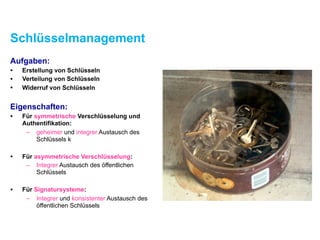Schlüsselmanagement
Aufgaben:
• Erstellung von Schlüsseln
• Verteilung von Schlüsseln
• Widerruf von Schlüsseln
Eigenschaften:
• Für symmetrische Verschlüsselung und
Authentifikation:
– geheimer und integrer Austausch des
Schlüssels k
• Für asymmetrische Verschlüsselung:
– Integrer Austausch des öffentlichen
Schlüssels
• Für Signatursysteme:
– Integrer und konsistenter Austausch des
öffentlichen Schlüssels
 