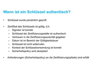 Wann ist ein Schlüssel authentisch?
• Schlüssel wurde persönlich geprüft
• Zertifikat des Schlüssels ist gültig, d.h.
– Signatur ist korrekt
– Schlüssel der Zertifizierungsstelle ist authentisch
– Vertrauen in die Zertifizierungsautorität gegeben
– Datum ist im Bereich der Gültigkeitsdauer
– Schlüssel ist nicht widerrufen
– Kontext der Schlüsselverwendung ist korrekt
– Sicherheitspolicy wird akzeptiert
• Anforderungen (Sicherheitspolicy) an die Zertifizierung(spfade) sind erfüllt
 