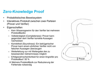 Zero-Knowledge Proof
• Probabilistisches Beweissystem
• Interaktives Protokoll zwischen zwei Parteien
(Prover und Verifier)
• Eigenschaften
– Kein Wissensgewinn für den Verifier bei mehreren
Protokollläufen
– Vollständigkeit (Completeness): Prover kann
gegenüber dem Verifier korrekte Aussagen
nachweisen
– Korrektheit (Soundness): Ein betrügerischer
Prover kann einem ehrlichen Verifier nicht von
falschen Aussagen überzeugen
– Weiterleitung nur mit Weitergabe des zu
beweisenden Geheimnisses möglich
– Erfolgswahrscheinlichkeit für einen Angreifer pro
Protokolllauf: 50 %
! Mehrere Protokollläufe zur Reduzierung der
Fehlerrate notwendig
 