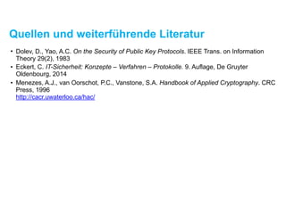 Quellen und weiterführende Literatur
• Diffie, W., Hellman, M.E. New Directions in Cryptography. IEEE Transactions on Information
Theory 22(6), 1976
• Dolev, D., Yao, A.C. On the Security of Public Key Protocols. IEEE Transactions on
Information Theory 29(2), 1983
• Eckert, C. IT-Sicherheit: Konzepte – Verfahren – Protokolle. 9. Auflage, De Gruyter
Oldenbourg, 2014
• Menezes, A.J., van Oorschot, P.C., Vanstone, S.A. Handbook of Applied Cryptography. CRC
Press, 1996  
http://cacr.uwaterloo.ca/hac/
 