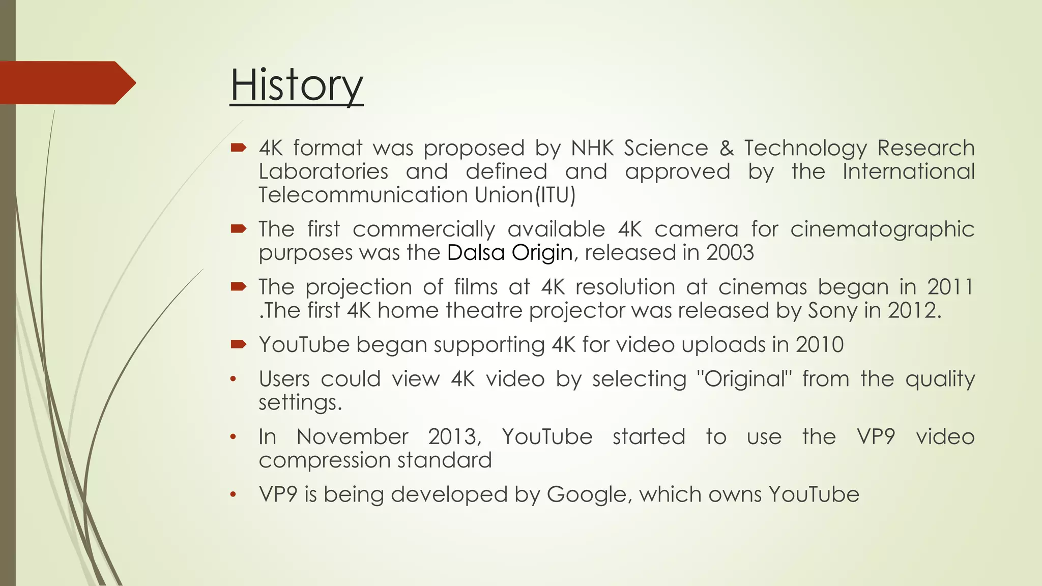 History
 4K format was proposed by NHK Science & Technology Research
Laboratories and defined and approved by the International
Telecommunication Union(ITU)
 The first commercially available 4K camera for cinematographic
purposes was the Dalsa Origin, released in 2003
 The projection of films at 4K resolution at cinemas began in 2011
.The first 4K home theatre projector was released by Sony in 2012.
 YouTube began supporting 4K for video uploads in 2010
• Users could view 4K video by selecting "Original" from the quality
settings.
• In November 2013, YouTube started to use the VP9 video
compression standard
• VP9 is being developed by Google, which owns YouTube
 