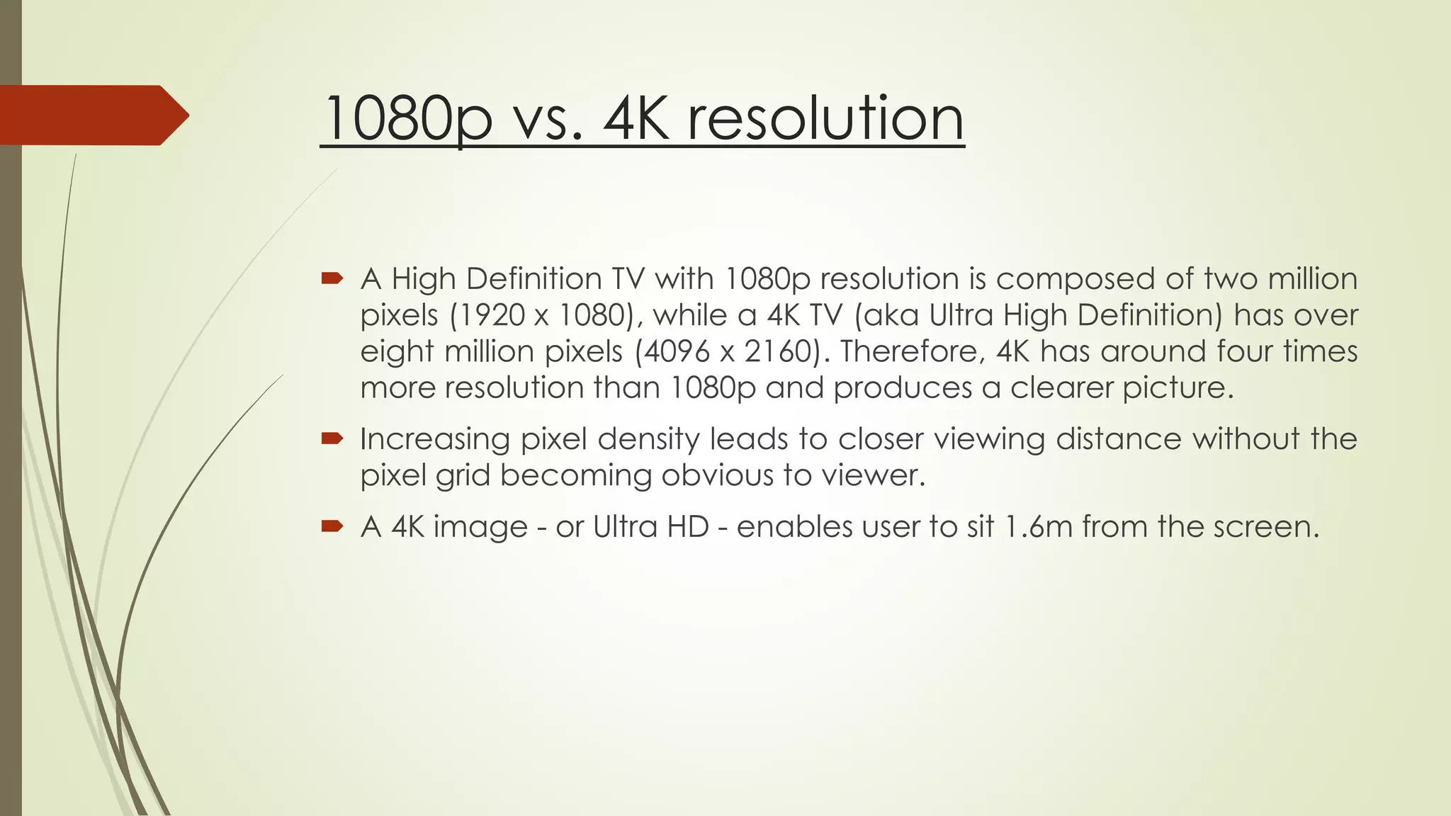 1080p vs. 4K resolution
 A High Definition TV with 1080p resolution is composed of two million
pixels (1920 x 1080), while a 4K TV (aka Ultra High Definition) has over
eight million pixels (4096 x 2160). Therefore, 4K has around four times
more resolution than 1080p and produces a clearer picture.
 Increasing pixel density leads to closer viewing distance without the
pixel grid becoming obvious to viewer.
 A 4K image - or Ultra HD - enables user to sit 1.6m from the screen.
 