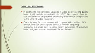 Other Ultra HDTV Details
 In addition to the significant upgrade in video quality, sound quality
is also significantly increased with Ultra HDTV. 24 channels of audio
can be used with 24 speakers, producing a difference comparable
to the Ultra HD video resolution.
 Currently, only 3 cameras are able to capture video in Ultra HDTV
format, and can only capture about 20 minutes (requiring 4
terabytes) in a single day. Needless to say, our current infrastructure
is not designed to meet the Ultra HDTV requirements.
 