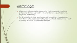 Advantages
 4K standard will address the demand for vastly improved resolution in
professional devices such as broadcast and cinema quality cameras,
projectors, and displays.
 The 4k revolution isn't just about quadrupling resolution, it also supports
faster frame rates, insane contrast dynamics ,extended colours and variety
of viewing distances on different screen sizes.
 