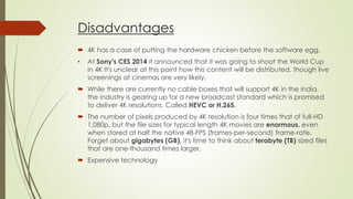 Disadvantages
 4K has a case of putting the hardware chicken before the software egg.
• At Sony's CES 2014 it announced that it was going to shoot the World Cup
in 4K It's unclear at this point how this content will be distributed, though live
screenings at cinemas are very likely.
 While there are currently no cable boxes that will support 4K in the india,
the industry is gearing up for a new broadcast standard which is promised
to deliver 4K resolutions. Called HEVC or H.265.
 The number of pixels produced by 4K resolution is four times that of full-HD
1,080p, but the file sizes for typical length 4K movies are enormous, even
when stored at half the native 48-FPS (frames-per-second) frame-rate.
Forget about gigabytes (GB), it's time to think about terabyte (TB) sized files
that are one-thousand times larger.
 Expensive technology
 