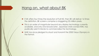 Hang on, what about 8K
 If 4K offers four times the resolution of Full HD, then 8K will deliver 16 times
the definition. 8K screens comprise a staggering 33 million pixels.
 This is an order of magnitude beyond any display technology currently
available, and only one broadcaster, Japanese state owned NHK, has
publically said it intends to commercialise the technology.
 NHK has since pledged to shoot and transmit the 2020 Tokyo Olympics in
the format.
 