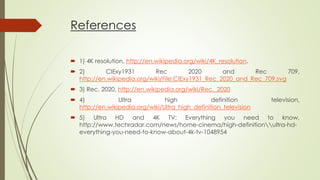 References
 1) 4K resolution, http://en.wikipedia.org/wiki/4K_resolution.
 2) CIExy1931 Rec 2020 and Rec 709,
http://en.wikipedia.org/wiki/File:CIExy1931_Rec_2020_and_Rec_709.svg
 3) Rec. 2020, http://en.wikipedia.org/wiki/Rec._2020
 4) Ultra high definition television,
http://en.wikipedia.org/wiki/Ultra_high_definition_television
 5) Ultra HD and 4K TV: Everything you need to know,
http://www.techradar.com/news/home-cinema/high-definitionultra-hd-
everything-you-need-to-know-about-4k-tv-1048954
 