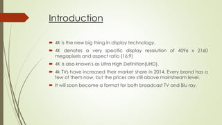 Introduction
 4K is the new big thing in display technology.
 4K denotes a very specific display resolution of 4096 x 2160
megapixels and aspect ratio (16:9)
 4K is also known's as Ultra High Definition(UHD).
 4k TVs have increased their market share in 2014. Every brand has a
few of them now, but the prices are still above mainstream level.
 It will soon become a format for both broadcast TV and Blu ray.
 