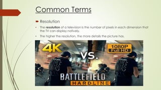 Common Terms
 Resolution
• The resolution of a television is the number of pixels in each dimension that
the TV can display natively.
• The higher the resolution, the more details the picture has.
 