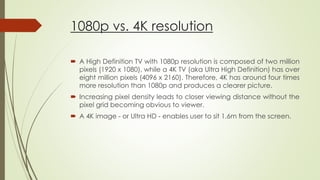 1080p vs. 4K resolution
 A High Definition TV with 1080p resolution is composed of two million
pixels (1920 x 1080), while a 4K TV (aka Ultra High Definition) has over
eight million pixels (4096 x 2160). Therefore, 4K has around four times
more resolution than 1080p and produces a clearer picture.
 Increasing pixel density leads to closer viewing distance without the
pixel grid becoming obvious to viewer.
 A 4K image - or Ultra HD - enables user to sit 1.6m from the screen.
 