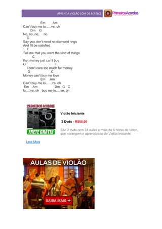 APRENDA VIOLÃO COM OS BEATLES
Em Am
Can't buy me lo......ve, oh
Dm G
No, no, no, no
C
Say you don't need no diamond rings
And I'll be satisfied
F
Tell me that you want the kind of things
C
that money just can't buy
G F
I don't care too much for money
G C
Money can't buy me love
Em Am
Can't buy me lo.......ve, oh
Em Am Dm G C
lo.....ve, oh buy me lo.....ve, oh
Violão Iniciante
2 Dvds - R$55,00
São 2 dvds com 34 aulas e mais de 6 horas de video,
que abrangem o aprendizado de Violão Iniciante.
Leia Mais
 