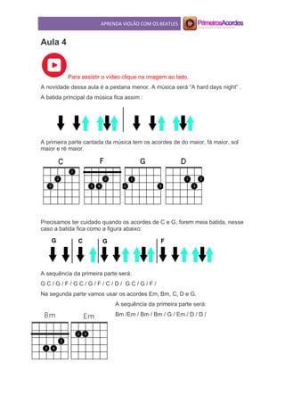APRENDA VIOLÃO COM OS BEATLES
Aula 4
Para assistir o vídeo clique na imagem ao lado.
A novidade dessa aula é a pestana menor. A música será “A hard days night” .
A batida principal da música fica assim :
A primeira parte cantada da música tem os acordes de do maior, fá maior, sol
maior e ré maior.
Precisamos ter cuidado quando os acordes de C e G, forem meia batida, nesse
caso a batida fica como a figura abaixo:
A sequência da primeira parte será:
G C / G / F / G C / G / F / C / D / G C / G / F /
Na segunda parte vamos usar os acordes Em, Bm, C, D e G.
A sequência da primeira parte será:
Bm /Em / Bm / Bm / G / Em / D / D /
 
