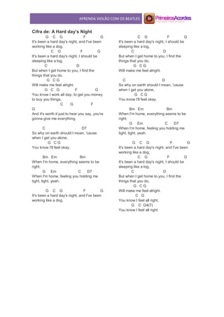APRENDA VIOLÃO COM OS BEATLES
Cifra de: A Hard day’s Night
G C G F G
It's been a hard day's night, and I've been
working like a dog,
C G F G
It's been a hard day's night, I should be
sleeping like a log,
C D
But when I get home to you, I find the
things that you do,
G C G
Will make me feel alright.
G C G F G
You know I work all day, to get you money
to buy you things,
C G F
G
And it's worth it just to hear you say, you're
gonna give me everything.
C D7
So why on earth should I moan, 'cause
when I get you alone,
G C G
You know I'll feel okay.
Bm Em Bm
When I'm home, everything seems to be
right;
G Em C D7
When I'm home, feeling you holding me
tight, tight, yeah.
G C G F G
It's been a hard day's night, and I've been
working like a dog,
C G F G
It's been a hard day's night, I should be
sleeping like a log,
C D
But when I get home to you, I find the
things that you do,
G C G
Will make me feel alright.
C D
So why on earth should I moan, 'cause
when I get you alone,
G C G
You know I'll feel okay.
Bm Em Bm
When I'm home, everything seems to be
right;
G Em C D7
When I'm home, feeling you holding me
tight, tight, yeah.
G C G F G
It's been a hard day's night, and I've been
working like a dog,
C G F G
It's been a hard day's night, I should be
sleeping like a log,
C D
But when I get home to you, I find the
things that you do,
G C G
Will make me feel alright.
C G
You know I feel all right,
G C G4(7)
You know I feel all right
 