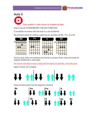 APRENDA VIOLÃO COM OS BEATLES
Aula 5
Para assistir o vídeo clique na imagem ao lado.
Hoje é dia de STRAWBERRY FIELDS FOREVER.
A novidade na nossa cifra de hoje é o uso do Bemol.
Na primeira parte da música usaremos os acordes de Bb , Fm ,G e Eb
Vamos usar todos em pestana pra treinar e porque ficam mais próximas as
regiões facilitando a execução.
Se houver dúvidas reveja o artigo de formação de acordes, clicando aqui.
Agora vamos ver a batida.
Essa primeira parte fica da seguinte maneira:
 