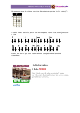 APRENDA VIOLÃO COM OS BEATLES
Na segunda parte da música, o acorde diferente que aparece é o Fá maior (F):
A batida é toda pra baixo, então não tem segredo, vamos fazer direto junto com
a cifra:
Galera, até a aula que vem, continuaremos com pestanas e bemois e
sustenidos!
Violão Intermediário
3 Dvds - R$108,00
São 3 dvds com 42 aulas e mais de 7 horas
de video, com diversas técnicas tais como: escala,
pentatônica, harmonia,
Leia Mais
 