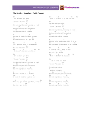 APRENDA VIOLÃO COM OS BEATLES
The Beatles - Strawberry Fields Forever
Bb
Let me take you down
Fm
´Cause I´m going to
G
Strawberry Fields, Nothing is real
Eb G
And nothing to get hung about
Eb Bb
Strawberry Fields forever
F F
Living is easy with eyes closed
Gm Eb
Misunderstanding all you see
Eb F Bb
It´s getting hard to be someone
Gm
But it all works out
Eb F Eb Bb
It dosen't matter much to me
Bb
Let me take you down
Fm
´Cause I´m going to
G
Strawberry Fields, Nothing is real
Eb G
And nothing to get hung about
Eb Bb
Strawberry Fields forever
F F
No one I think is in my tree
Gm Eb
I mean it must be high or low
Eb F Bb
That is, you can't, you know, tune in
Gm
But it's all right
Eb F Eb Bb
That is I think it's not too bad
Bb
Let me take you down
Fm
´Cause I´m going to
G
Strawberry Fields, Nothing is real
Eb G
And nothing to get hung about
Eb Bb
Strawberry Fields forever
F F
Always know, sometimes think it's me
Gm Eb
But you know I know when it's a dream
Eb F Bb
I think a "No" I mean a "Yes"
Gm
But it's all wrong
Eb F Eb Bb
That is I think I disagree
Bb
Let me take you down,
Fm
´cause I'm going to
Strawberry Fields
G
Nothing is real,
Eb G
And nothing to get hung about,
Eb Bb
Strawberry Fields forever,
Eb Bb
Strawberry Fields forever,
Eb F Eb
Strawberry Fields forever.
 