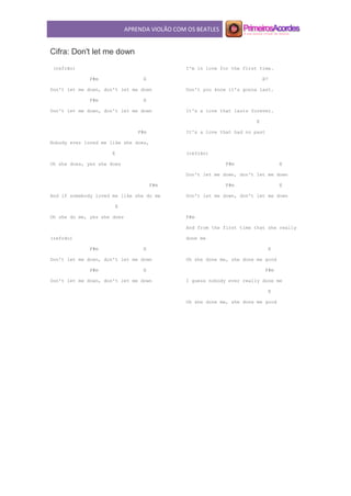 APRENDA VIOLÃO COM OS BEATLES
Cifra: Don't let me down
(refrão)
F#m E
Don't let me down, don't let me down
F#m E
Don't let me down, don't let me down
F#m
Nobody ever loved me like she does,
E
Oh she does, yes she does
F#m
And if somebody loved me like she do me
E
Oh she do me, yes she does
(refrão)
F#m E
Don't let me down, don't let me down
F#m E
Don't let me down, don't let me down
I'm in love for the first time.
B7
Don't you know it's gonna last.
It's a love that lasts forever.
E
It's a love that had no past
(refrão)
F#m E
Don't let me down, don't let me down
F#m E
Don't let me down, don't let me down
F#m
And from the first time that she really
done me
E
Oh she done me, she done me good
F#m
I guess nobody ever really done me
E
Oh she done me, she done me good
 