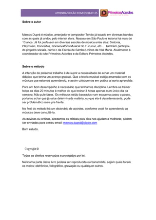 APRENDA VIOLÃO COM OS BEATLES
Sobre o autor
Marcos Duprá é músico, arranjador e compositor.Tendo já tocado em diversas bandas
com as quais já andou pelo interior afora. Nasceu em São Paulo e leciona há mais de
10 anos. Já foi professor em diversas escolas de música entre elas: Sintonia,
Playmusic, Concertus, Conservatório Musical do Tucuruvi, etc... Também participou
de projetos sociais, como o da Escola de Samba Unidos da Vila Maria. Atualmente é
coordenador do site Primeiros Acordes e da Editora Primeiros Acordes.
Sobre o método
A intenção do presente trabalho é de suprir a necessidade de achar um material
didático que tenha um avanço gradual. Que a teoria musical esteja amarrada com as
músicas que estamos aprendendo, e assim coloquemos em prática a teoria aprendida.
Para um bom desempenho é necessário que tenhamos disciplina. Lembre-se treinar
todos os dias 20 minutos é melhor do que treinar 3 horas apenas num único dia da
semana. Não pule fases. Os métodos estão baseados num esquema passo a passo,
portanto achar que já sabe determinada matéria, ou que ela é desinteressante, pode
ser problemático mais pra frente.
No final do método há um dicionário de acordes, conforme você for aprendendo as
músicas deve consultá-lo.
As dúvidas ou críticas, aceitamos as críticas pois elas nos ajudam a melhorar, podem
ser enviadas para o meu email: marcos.duprá@globo.com
Bom estudo.
Todos os direitos reservados e protegidos por lei.
Nenhuma parte deste livro poderá ser reproduzida ou transmitida, sejam quais forem
os meios: eletrônico, fotográfico, gravação ou quaisquer outros.
 