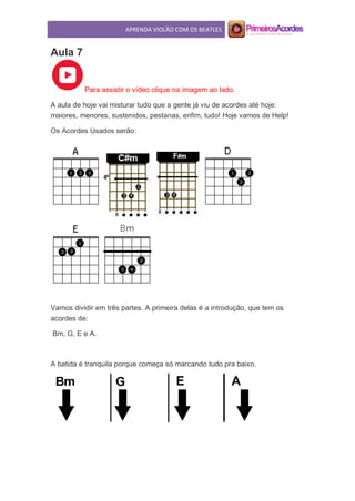 APRENDA VIOLÃO COM OS BEATLES
Aula 7
Para assistir o vídeo clique na imagem ao lado.
A aula de hoje vai misturar tudo que a gente já viu de acordes até hoje:
maiores, menores, sustenidos, pestanas, enfim, tudo! Hoje vamos de Help!
Os Acordes Usados serão:
Vamos dividir em três partes. A primeira delas é a introdução, que tem os
acordes de:
Bm, G, E e A.
A batida é tranquila porque começa só marcando tudo pra baixo.
 