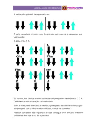 APRENDA VIOLÃO COM OS BEATLES
A batida principal será da seguinte forma:
A parte cantada do primeiro verso é a primeira que veremos, e os acordes que
usamos são:
A, C#m, F#m D G.
Só no final, nos últimos acordes vai mudar um pouquinho, na sequencia D G A.
Onde iremos marcar uma pra baixo em cada.
Bom, a outra parte da música é o refrão, que repete a sequencia da introdução
só que agora com o ritmo usado na música, vamos ver como fica?
Pessoal, com essas três sequencias ai você consegue tocar a música toda sem
problemas! Por hoje é só, até a próxima!
 