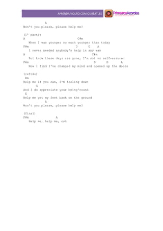 APRENDA VIOLÃO COM OS BEATLES
A
Won't you please, please help me?
(1ª parte)
A C#m
When I was younger so much younger than today
F#m D G A
I never needed anybody's help in any way
A C#m
But know these days are gone, I'm not so self-assured
F#m D G A
Now I find I've changed my mind and opened up the doors
(refrão)
Bm
Help me if you can, I'm feeling down
G
And I do appreciate your being'round
E
Help me get my feet back on the ground
A
Won't you please, please help me?
(final)
F#m A
Help me, help me, ooh
 