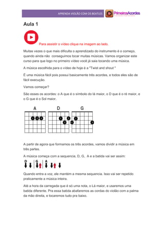 APRENDA VIOLÃO COM OS BEATLES
Aula 1
Para assistir o vídeo clique na imagem ao lado.
Muitas vezes o que mais dificulta o aprendizado do instrumento é o começo,
quando ainda não conseguimos tocar muitas músicas. Vamos organizar este
curso para que logo no primeiro vídeo você já saia tocando uma música.
A música escolhida para o vídeo de hoje é a "Twist and shout "
É uma música fácil pois possui basicamente três acordes, e todos eles são de
fácil execução.
Vamos começar?
São esses os acordes: o A que é o símbolo do lá maior, o D que é o ré maior, e
o G que é o Sol maior.
A partir de agora que formamos os três acordes, vamos dividir a música em
três partes.
A música começa com a sequencia, D, G, A e a batida vai ser assim:
Quando entra a voz, ele mantém a mesma sequencia. Isso vai ser repetido
praticamente a música inteira.
Até a hora da carregada que é só uma nota, o Lá maior, e usaremos uma
batida diferente. Pra essa batida abafaremos as cordas do violão com a palma
da mão direita, e tocaremos tudo pra baixo.
 