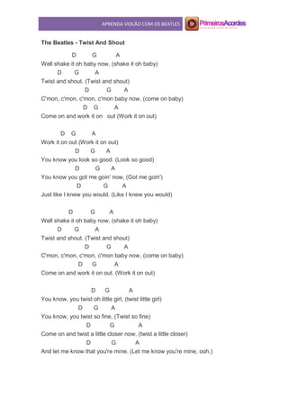 APRENDA VIOLÃO COM OS BEATLES
The Beatles - Twist And Shout
D G A
Well shake it oh baby now, (shake it oh baby)
D G A
Twist and shout. (Twist and shout)
D G A
C'mon, c'mon, c'mon, c'mon baby now, (come on baby)
D G A
Come on and work it on out (Work it on out)
D G A
Work it on out (Work it on out)
D G A
You know you look so good. (Look so good)
D G A
You know you got me goin' now, (Got me goin')
D G A
Just like I knew you would. (Like I knew you would)
D G A
Well shake it oh baby now, (shake it oh baby)
D G A
Twist and shout. (Twist and shout)
D G A
C'mon, c'mon, c'mon, c'mon baby now, (come on baby)
D G A
Come on and work it on out. (Work it on out)
D G A
You know, you twist oh little girl, (twist little girl)
D G A
You know, you twist so fine, (Twist so fine)
D G A
Come on and twist a little closer now, (twist a little closer)
D G A
And let me know that you're mine. (Let me know you're mine, ooh.)
 