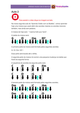 APRENDA VIOLÃO COM OS BEATLES
Aula 2
Para assistir o vídeo clique na imagem ao lado.
Na nossa segunda aula de “Aprenda Violão com os Beatles”, vamos aprender
hoje uma música que usará além dos acordes maiores os acordes menores
também, mas ainda sem pestana.
A música de hoje será “ I wanna hold your hand”.
A batida da música será:
A primeira parte da música será formada pelos seguintes acordes:
G / D / Em / B7 /
Essa parte será tocada até o refrão.
A segunda parte da música irá ocorrer uma pequena mudança na batida que
ficará da seguinte forma:
A sequência de acordes da segunda parte será:
A terceira parte da música será formada pelos seguintes acordes;
 