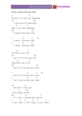 APRENDA VIOLÃO COM OS BEATLES
Cifra: I wanna hold your hand
G D
Oh yeah I'll tell you something
Em B7
I think you'll understand
G D
When I say that something
Em B7
I wannna hold your hand
C D G Em
I wanna hold your hand
C D G
I wanna hold your hand
G D
Oh please say to me
Em B7
You'll let me be your man
G D
And please say to me
Em B7
You'll let me hold your hand
C D G Em
You'll let me hold your hand
C D G
You'll let me hold your hand
Dm G
And when I touch you
C Am
I feel happy inside.
Dm G C
It's such a feeling that my love
C D C D C D
I can't hide, I can't hide, I can't hide!
 