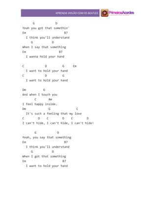 APRENDA VIOLÃO COM OS BEATLES
G D
Yeah you got that somethin'
Em B7
I think you'll understand
G D
When I say that something
Em B7
I wanna hold your hand
C D G Em
I want to hold your hand
C D G
I want to hold your hand
Dm G
And when I touch you
C Am
I feel happy inside.
Dm G C
It's such a feeling that my love
C D C D C D
I can't hide, I can't hide, I can't hide!
G D
Yeah, you say that something
Em B7
I think you'll understand
G D
When I got that something
Em B7
I want to hold your hand
 