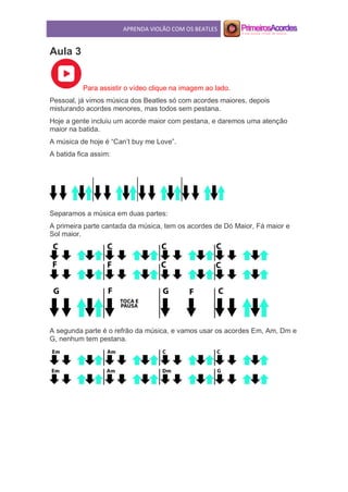 APRENDA VIOLÃO COM OS BEATLES
Aula 3
Para assistir o vídeo clique na imagem ao lado.
Pessoal, já vimos música dos Beatles só com acordes maiores, depois
misturando acordes menores, mas todos sem pestana.
Hoje a gente incluiu um acorde maior com pestana, e daremos uma atenção
maior na batida.
A música de hoje é “Can’t buy me Love”.
A batida fica assim:
Separamos a música em duas partes:
A primeira parte cantada da música, tem os acordes de Dó Maior, Fá maior e
Sol maior.
A segunda parte é o refrão da música, e vamos usar os acordes Em, Am, Dm e
G, nenhum tem pestana.
 